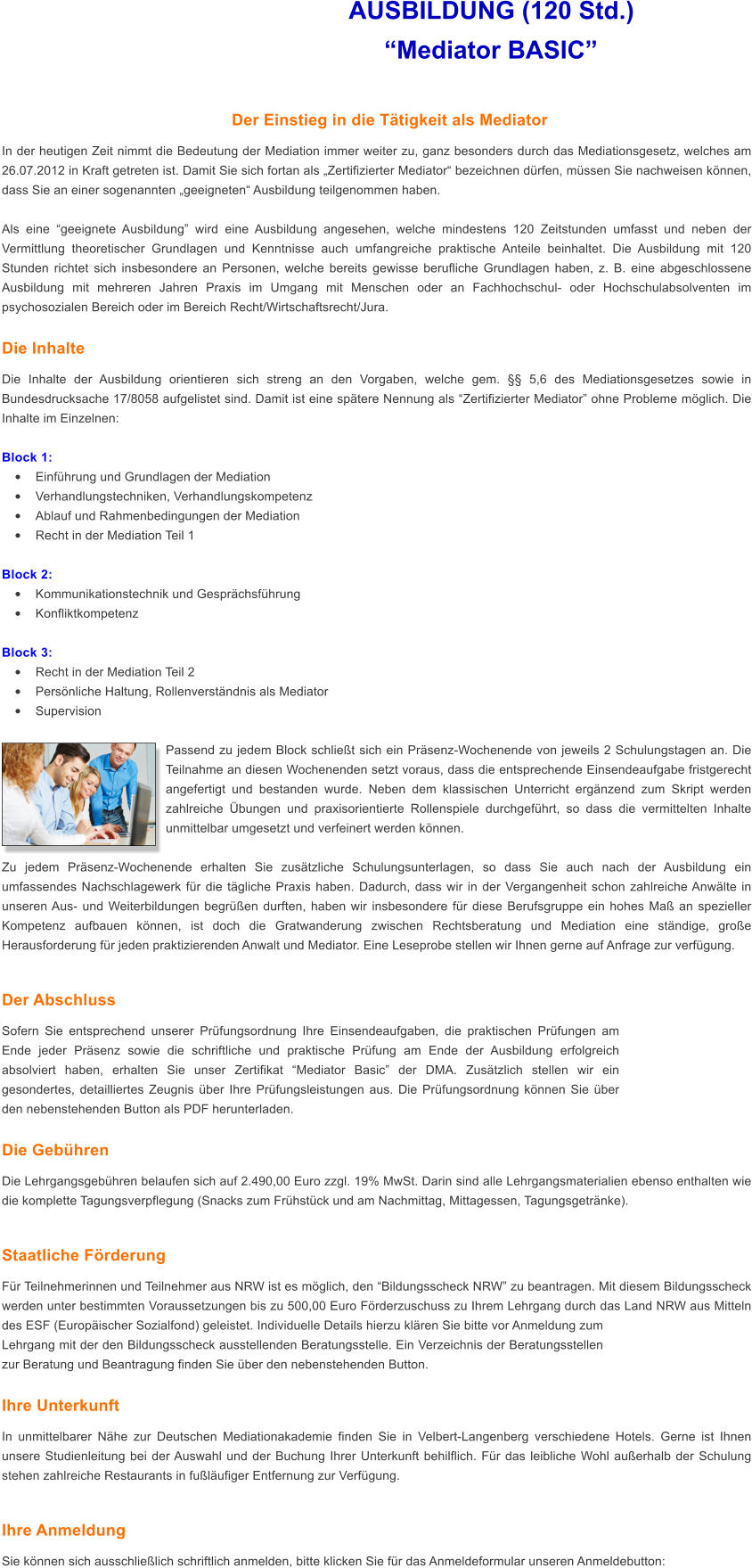 AUSBILDUNG (120 Std.)                        Mediator BASIC  Der Einstieg in die Ttigkeit als Mediator In der heutigen Zeit nimmt die Bedeutung der Mediation immer weiter zu, ganz besonders durch das Mediationsgesetz, welches am 26.07.2012 in Kraft getreten ist. Damit Sie sich fortan als Zertifizierter Mediator bezeichnen drfen, mssen Sie nachweisen knnen, dass Sie an einer sogenannten geeigneten Ausbildung teilgenommen haben.  Als eine geeignete Ausbildung wird eine Ausbildung angesehen, welche mindestens 120 Zeitstunden umfasst und neben der Vermittlung theoretischer Grundlagen und Kenntnisse auch umfangreiche praktische Anteile beinhaltet. Die Ausbildung mit 120 Stunden richtet sich insbesondere an Personen, welche bereits gewisse berufliche Grundlagen haben, z. B. eine abgeschlossene Ausbildung mit mehreren Jahren Praxis im Umgang mit Menschen oder an Fachhochschul- oder Hochschulabsolventen im psychosozialen Bereich oder im Bereich Recht/Wirtschaftsrecht/Jura.   Die Inhalte Die Inhalte der Ausbildung orientieren sich streng an den Vorgaben, welche gem.  5,6 des Mediationsgesetzes sowie in Bundesdrucksache 17/8058 aufgelistet sind. Damit ist eine sptere Nennung als Zertifizierter Mediator ohne Probleme mglich. Die Inhalte im Einzelnen:  Block 1: 	Einfhrung und Grundlagen der Mediation 	Verhandlungstechniken, Verhandlungskompetenz 	Ablauf und Rahmenbedingungen der Mediation 	Recht in der Mediation Teil 1  Block 2: 	Kommunikationstechnik und Gesprchsfhrung 	Konfliktkompetenz  Block 3: 	Recht in der Mediation Teil 2 	Persnliche Haltung, Rollenverstndnis als Mediator 	Supervision  Passend zu jedem Block schliet sich ein Prsenz-Wochenende von jeweils 2 Schulungstagen an. Die Teilnahme an diesen Wochenenden setzt voraus, dass die entsprechende Einsendeaufgabe fristgerecht angefertigt und bestanden wurde. Neben dem klassischen Unterricht ergnzend zum Skript werden zahlreiche bungen und praxisorientierte Rollenspiele durchgefhrt, so dass die vermittelten Inhalte unmittelbar umgesetzt und verfeinert werden knnen.   Zu jedem Prsenz-Wochenende erhalten Sie zustzliche Schulungsunterlagen, so dass Sie auch nach der Ausbildung ein umfassendes Nachschlagewerk fr die tgliche Praxis haben. Dadurch, dass wir in der Vergangenheit schon zahlreiche Anwlte in unseren Aus- und Weiterbildungen begren durften, haben wir insbesondere fr diese Berufsgruppe ein hohes Ma an spezieller Kompetenz aufbauen knnen, ist doch die Gratwanderung zwischen Rechtsberatung und Mediation eine stndige, groe Herausforderung fr jeden praktizierenden Anwalt und Mediator. Eine Leseprobe stellen wir Ihnen gerne auf Anfrage zur verfgung.  Der Abschluss Sofern Sie entsprechend unserer Prfungsordnung Ihre Einsendeaufgaben, die praktischen Prfungen am Ende jeder Prsenz sowie die schriftliche und praktische Prfung am Ende der Ausbildung erfolgreich absolviert haben, erhalten Sie unser Zertifikat Mediator Basic der DMA. Zustzlich stellen wir ein gesondertes, detailliertes Zeugnis ber Ihre Prfungsleistungen aus. Die Prfungsordnung knnen Sie ber den nebenstehenden Button als PDF herunterladen.  Die Gebhren Die Lehrgangsgebhren belaufen sich auf 2.490,00 Euro zzgl. 19% MwSt. Darin sind alle Lehrgangsmaterialien ebenso enthalten wie die komplette Tagungsverpflegung (Snacks zum Frhstck und am Nachmittag, Mittagessen, Tagungsgetrnke).   Staatliche Frderung Fr Teilnehmerinnen und Teilnehmer aus NRW ist es mglich, den Bildungsscheck NRW zu beantragen. Mit diesem Bildungsscheck werden unter bestimmten Voraussetzungen bis zu 500,00 Euro Frderzuschuss zu Ihrem Lehrgang durch das Land NRW aus Mitteln des ESF (Europischer Sozialfond) geleistet. Individuelle Details hierzu klren Sie bitte vor Anmeldung zum Lehrgang mit der den Bildungsscheck ausstellenden Beratungsstelle. Ein Verzeichnis der Beratungsstellen zur Beratung und Beantragung finden Sie ber den nebenstehenden Button.   Ihre Unterkunft In unmittelbarer Nhe zur Deutschen Mediationakademie finden Sie in Velbert-Langenberg verschiedene Hotels. Gerne ist Ihnen unsere Studienleitung bei der Auswahl und der Buchung Ihrer Unterkunft behilflich. Fr das leibliche Wohl auerhalb der Schulung stehen zahlreiche Restaurants in fulufiger Entfernung zur Verfgung.  Ihre Anmeldung Sie knnen sich ausschlielich schriftlich anmelden, bitte klicken Sie fr das Anmeldeformular unseren Anmeldebutton: