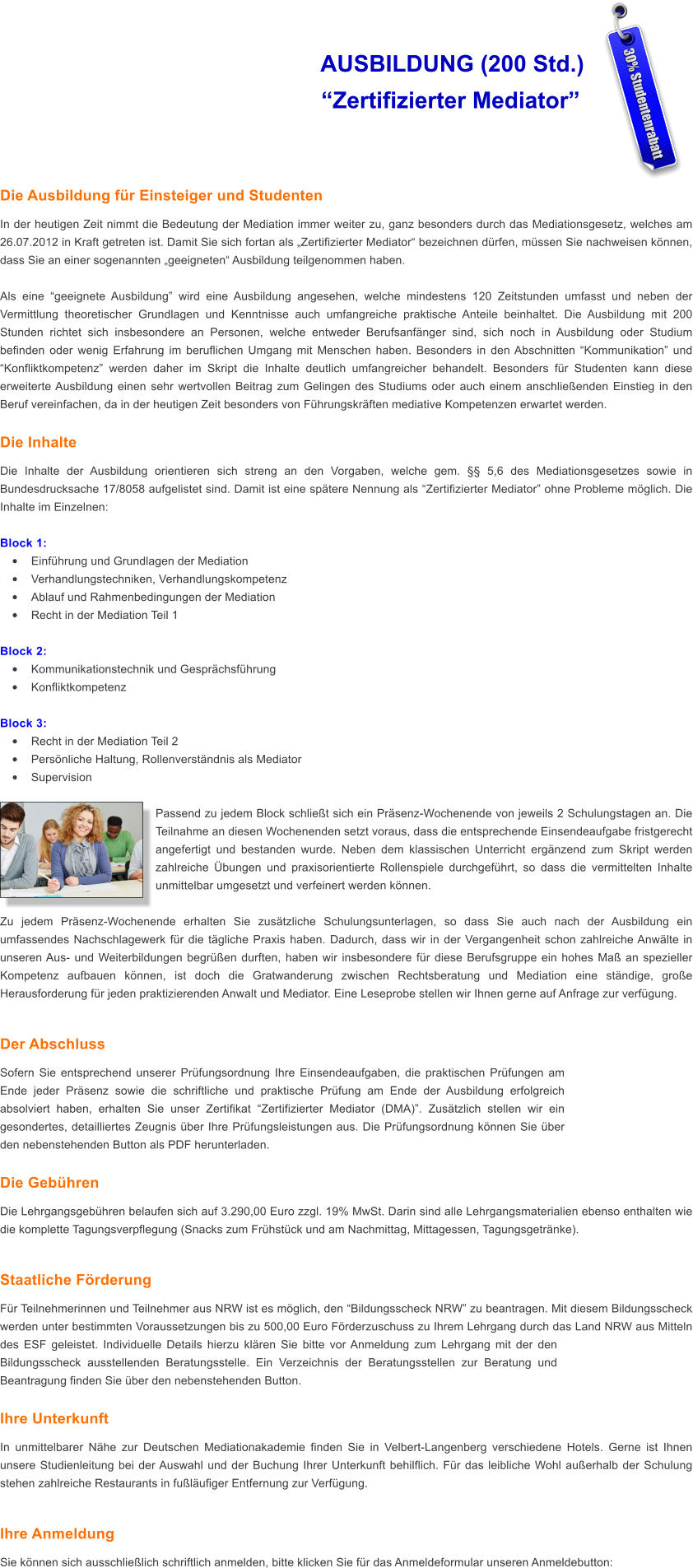 AUSBILDUNG (200 Std.)                   Zertifizierter Mediator   Die Ausbildung fr Einsteiger und Studenten In der heutigen Zeit nimmt die Bedeutung der Mediation immer weiter zu, ganz besonders durch das Mediationsgesetz, welches am 26.07.2012 in Kraft getreten ist. Damit Sie sich fortan als Zertifizierter Mediator bezeichnen drfen, mssen Sie nachweisen knnen, dass Sie an einer sogenannten geeigneten Ausbildung teilgenommen haben.  Als eine geeignete Ausbildung wird eine Ausbildung angesehen, welche mindestens 120 Zeitstunden umfasst und neben der Vermittlung theoretischer Grundlagen und Kenntnisse auch umfangreiche praktische Anteile beinhaltet. Die Ausbildung mit 200 Stunden richtet sich insbesondere an Personen, welche entweder Berufsanfnger sind, sich noch in Ausbildung oder Studium befinden oder wenig Erfahrung im beruflichen Umgang mit Menschen haben. Besonders in den Abschnitten Kommunikation und Konfliktkompetenz werden daher im Skript die Inhalte deutlich umfangreicher behandelt. Besonders fr Studenten kann diese erweiterte Ausbildung einen sehr wertvollen Beitrag zum Gelingen des Studiums oder auch einem anschlieenden Einstieg in den Beruf vereinfachen, da in der heutigen Zeit besonders von Fhrungskrften mediative Kompetenzen erwartet werden.   Die Inhalte Die Inhalte der Ausbildung orientieren sich streng an den Vorgaben, welche gem.  5,6 des Mediationsgesetzes sowie in Bundesdrucksache 17/8058 aufgelistet sind. Damit ist eine sptere Nennung als Zertifizierter Mediator ohne Probleme mglich. Die Inhalte im Einzelnen:  Block 1: 	Einfhrung und Grundlagen der Mediation 	Verhandlungstechniken, Verhandlungskompetenz 	Ablauf und Rahmenbedingungen der Mediation 	Recht in der Mediation Teil 1  Block 2: 	Kommunikationstechnik und Gesprchsfhrung 	Konfliktkompetenz  Block 3: 	Recht in der Mediation Teil 2 	Persnliche Haltung, Rollenverstndnis als Mediator 	Supervision  Passend zu jedem Block schliet sich ein Prsenz-Wochenende von jeweils 2 Schulungstagen an. Die Teilnahme an diesen Wochenenden setzt voraus, dass die entsprechende Einsendeaufgabe fristgerecht angefertigt und bestanden wurde. Neben dem klassischen Unterricht ergnzend zum Skript werden zahlreiche bungen und praxisorientierte Rollenspiele durchgefhrt, so dass die vermittelten Inhalte unmittelbar umgesetzt und verfeinert werden knnen.   Zu jedem Prsenz-Wochenende erhalten Sie zustzliche Schulungsunterlagen, so dass Sie auch nach der Ausbildung ein umfassendes Nachschlagewerk fr die tgliche Praxis haben. Dadurch, dass wir in der Vergangenheit schon zahlreiche Anwlte in unseren Aus- und Weiterbildungen begren durften, haben wir insbesondere fr diese Berufsgruppe ein hohes Ma an spezieller Kompetenz aufbauen knnen, ist doch die Gratwanderung zwischen Rechtsberatung und Mediation eine stndige, groe Herausforderung fr jeden praktizierenden Anwalt und Mediator. Eine Leseprobe stellen wir Ihnen gerne auf Anfrage zur verfgung.  Der Abschluss Sofern Sie entsprechend unserer Prfungsordnung Ihre Einsendeaufgaben, die praktischen Prfungen am Ende jeder Prsenz sowie die schriftliche und praktische Prfung am Ende der Ausbildung erfolgreich absolviert haben, erhalten Sie unser Zertifikat Zertifizierter Mediator (DMA). Zustzlich stellen wir ein gesondertes, detailliertes Zeugnis ber Ihre Prfungsleistungen aus. Die Prfungsordnung knnen Sie ber den nebenstehenden Button als PDF herunterladen.  Die Gebhren Die Lehrgangsgebhren belaufen sich auf 3.290,00 Euro zzgl. 19% MwSt. Darin sind alle Lehrgangsmaterialien ebenso enthalten wie die komplette Tagungsverpflegung (Snacks zum Frhstck und am Nachmittag, Mittagessen, Tagungsgetrnke).   Staatliche Frderung Fr Teilnehmerinnen und Teilnehmer aus NRW ist es mglich, den Bildungsscheck NRW zu beantragen. Mit diesem Bildungsscheck werden unter bestimmten Voraussetzungen bis zu 500,00 Euro Frderzuschuss zu Ihrem Lehrgang durch das Land NRW aus Mitteln des ESF geleistet. Individuelle Details hierzu klren Sie bitte vor Anmeldung zum Lehrgang mit der den Bildungsscheck ausstellenden Beratungsstelle. Ein Verzeichnis der Beratungsstellen zur Beratung und Beantragung finden Sie ber den nebenstehenden Button.   Ihre Unterkunft In unmittelbarer Nhe zur Deutschen Mediationakademie finden Sie in Velbert-Langenberg verschiedene Hotels. Gerne ist Ihnen unsere Studienleitung bei der Auswahl und der Buchung Ihrer Unterkunft behilflich. Fr das leibliche Wohl auerhalb der Schulung stehen zahlreiche Restaurants in fulufiger Entfernung zur Verfgung.  Ihre Anmeldung Sie knnen sich ausschlielich schriftlich anmelden, bitte klicken Sie fr das Anmeldeformular unseren Anmeldebutton: 30% Studentenrabatt